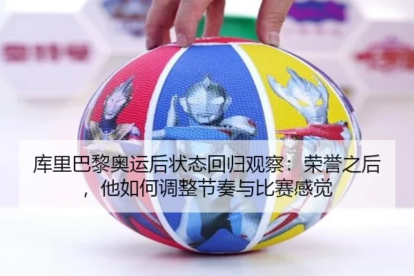 库里巴黎奥运后状态回归观察：荣誉之后，他如何调整节奏与比赛感觉